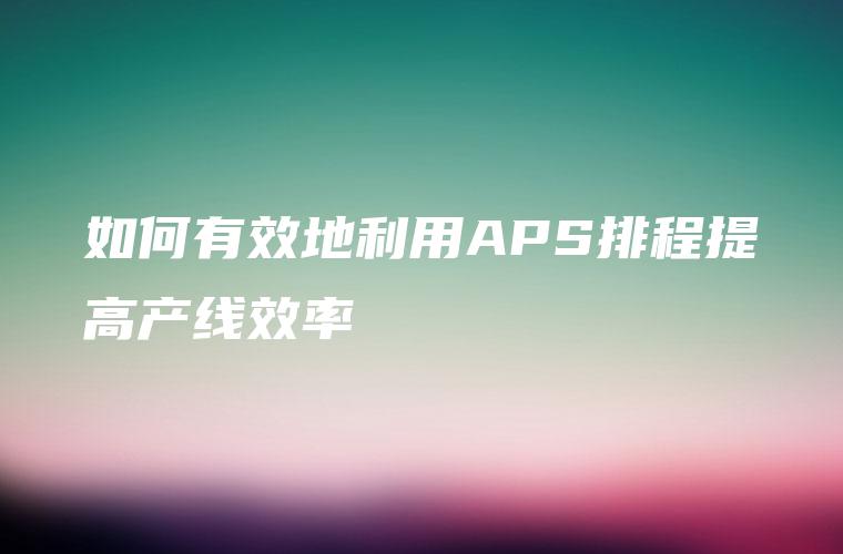 如何有效地利用APS排程提高产线效率