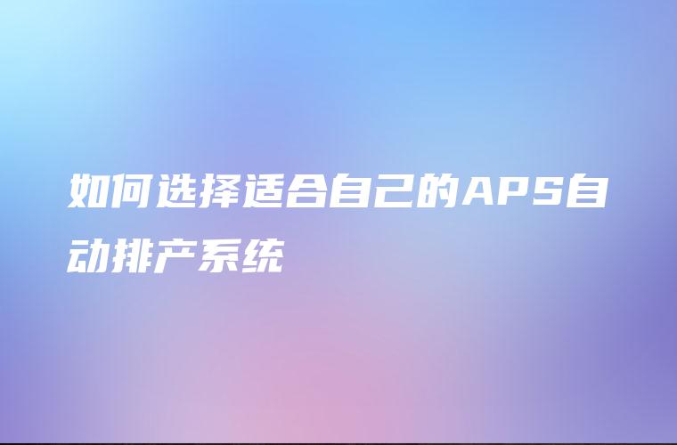 如何选择适合自己的APS自动排产系统