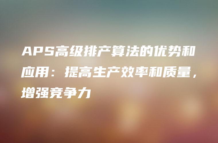 APS高级排产算法的优势和应用：提高生产效率和质量，增强竞争力