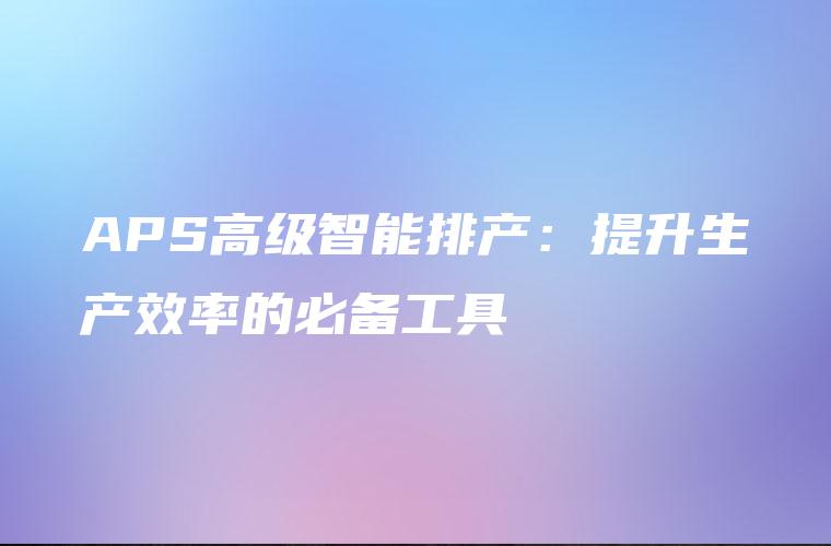 APS高级智能排产：提升生产效率的必备工具