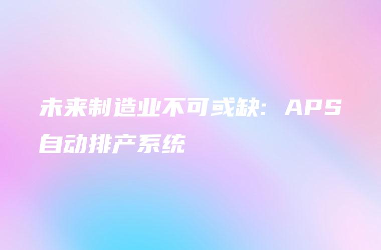 未来制造业不可或缺: APS自动排产系统