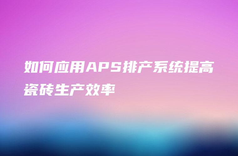 如何应用APS排产系统提高瓷砖生产效率