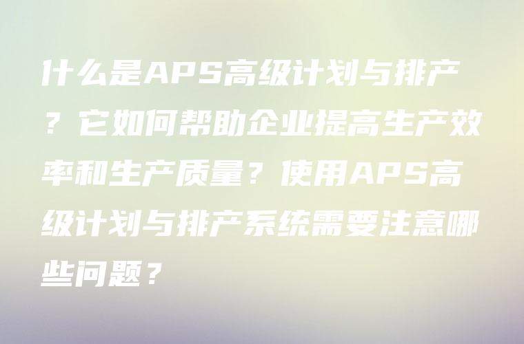 什么是APS高级计划与排产？它如何帮助企业提高生产效率和生产质量？使用APS高级计划与排产系统需要注意哪些问题？