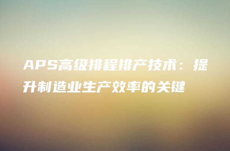 APS高级排程排产技术：提升制造业生产效率的关键