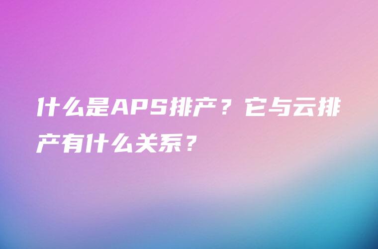 什么是APS排产？它与云排产有什么关系？