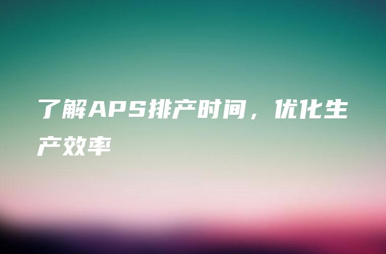了解APS排产时间，优化生产效率