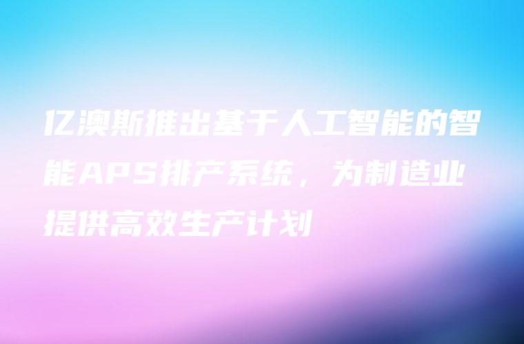 亿澳斯推出基于人工智能的智能APS排产系统，为制造业提供高效生产计划