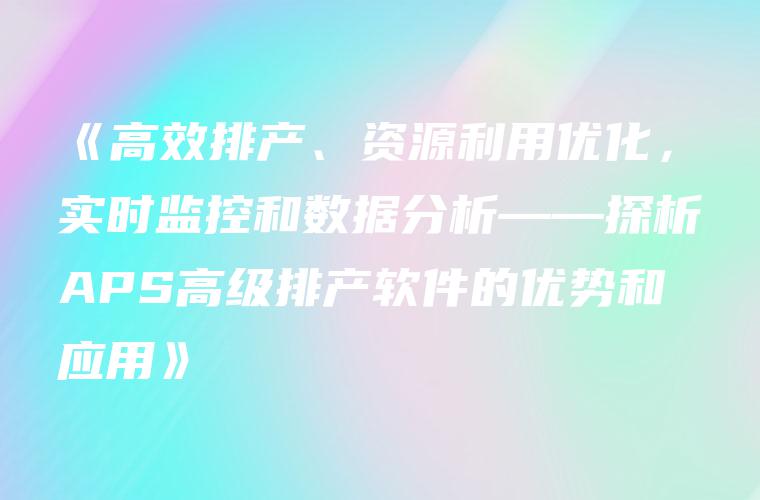 《高效排产、资源利用优化，实时监控和数据分析——探析APS高级排产软件的优势和应用》