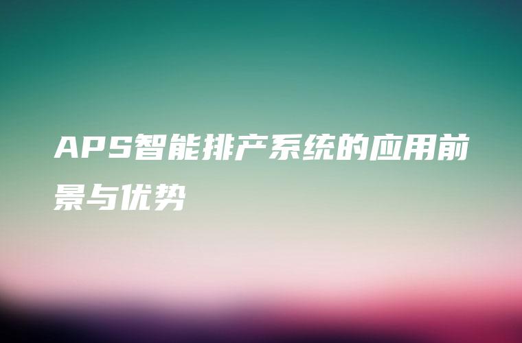 APS智能排产系统的应用前景与优势