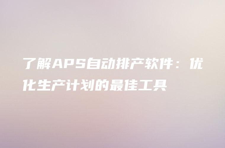 了解APS自动排产软件：优化生产计划的最佳工具