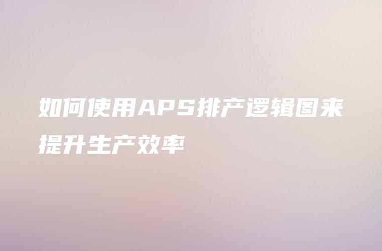 如何使用APS排产逻辑图来提升生产效率