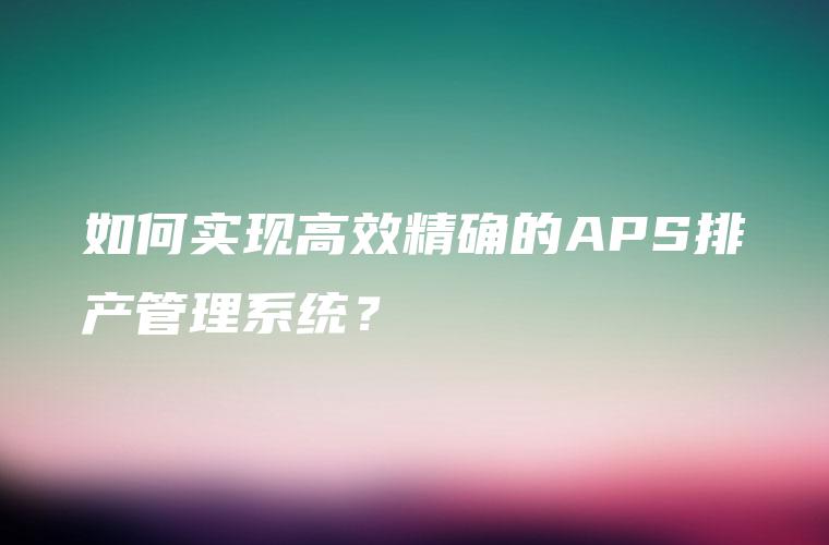 如何实现高效精确的APS排产管理系统？