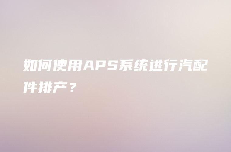 如何使用APS系统进行汽配件排产？