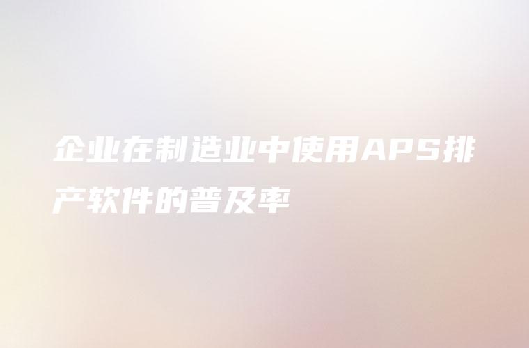 企业在制造业中使用APS排产软件的普及率