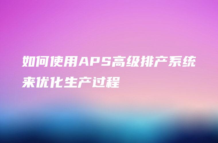 如何使用APS高级排产系统来优化生产过程