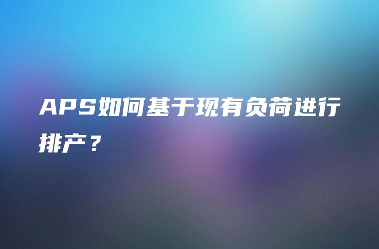 APS如何基于现有负荷进行排产？