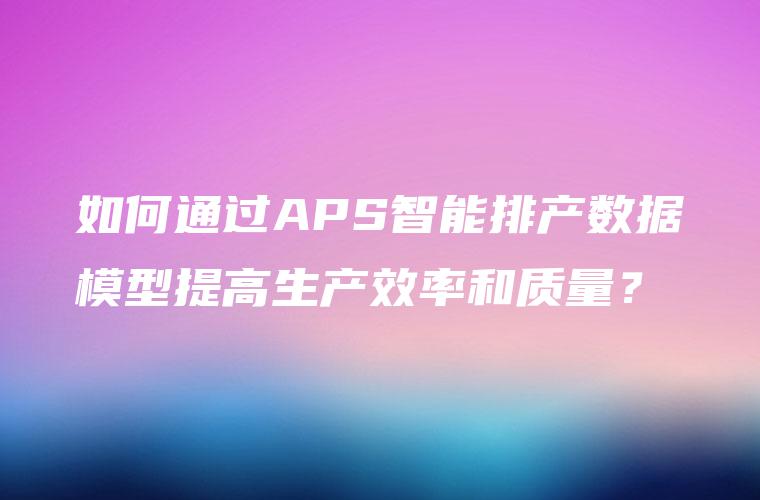 如何通过APS智能排产数据模型提高生产效率和质量？