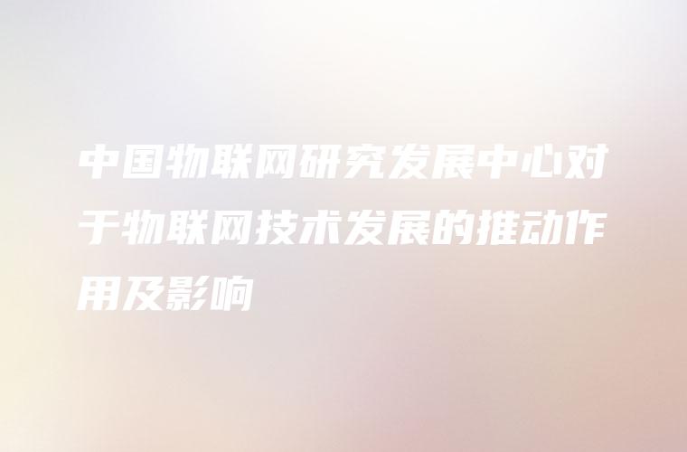 中国物联网研究发展中心对于物联网技术发展的推动作用及影响