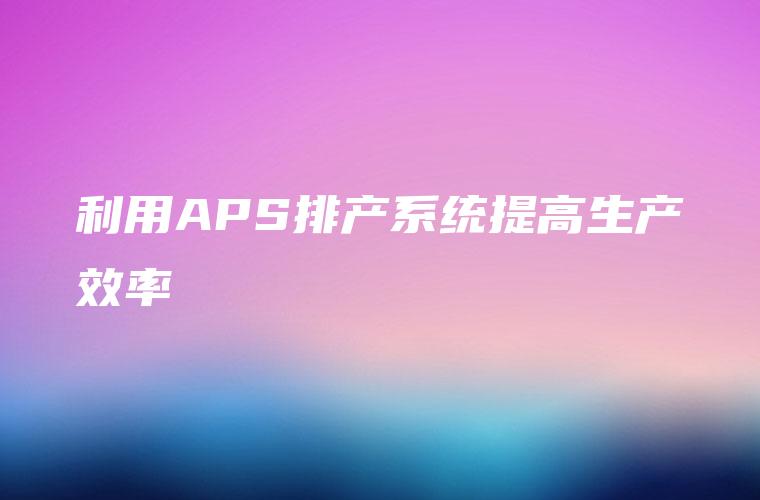利用APS排产系统提高生产效率