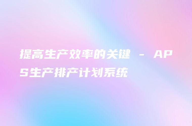 提高生产效率的关键 – APS生产排产计划系统