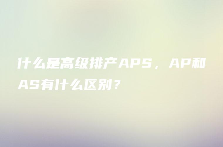 什么是高级排产APS，AP和AS有什么区别？