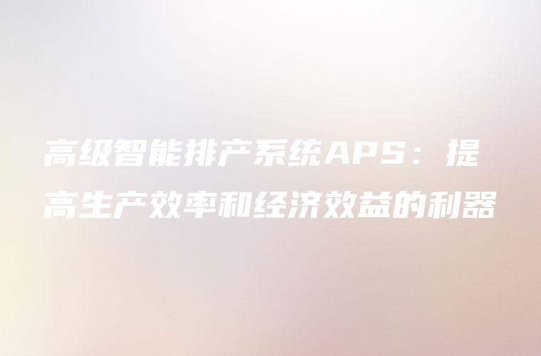 高级智能排产系统APS：提高生产效率和经济效益的利器