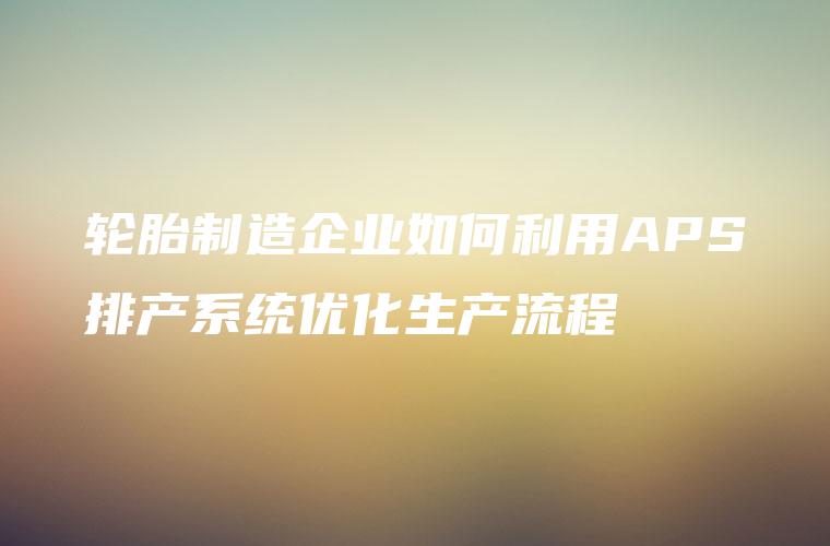 轮胎制造企业如何利用APS排产系统优化生产流程