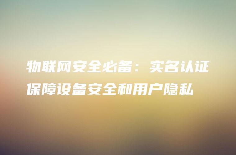 物联网安全必备：实名认证保障设备安全和用户隐私