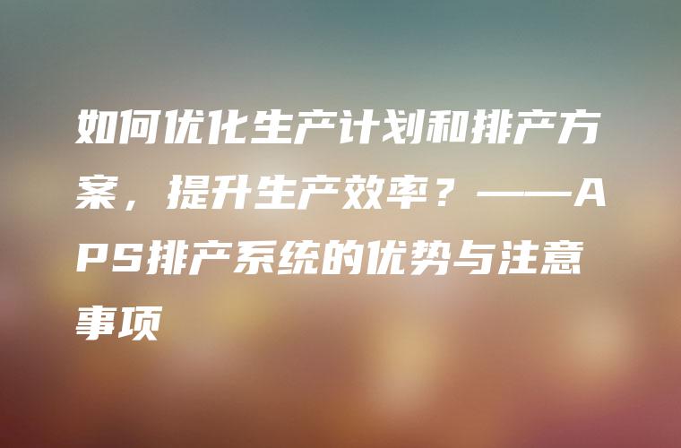 如何优化生产计划和排产方案，提升生产效率？——APS排产系统的优势与注意事项