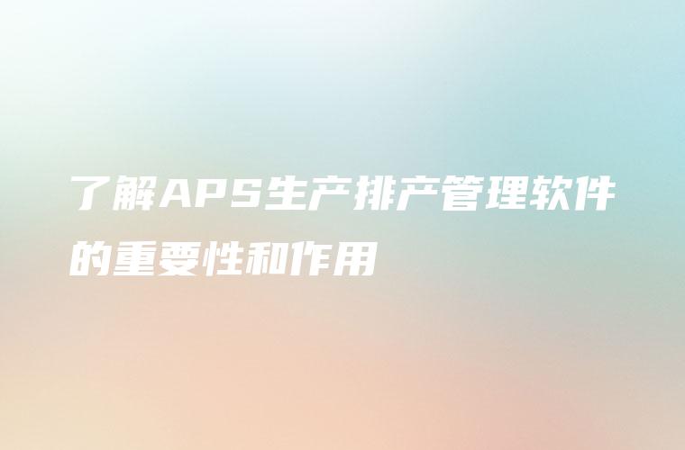 了解APS生产排产管理软件的重要性和作用