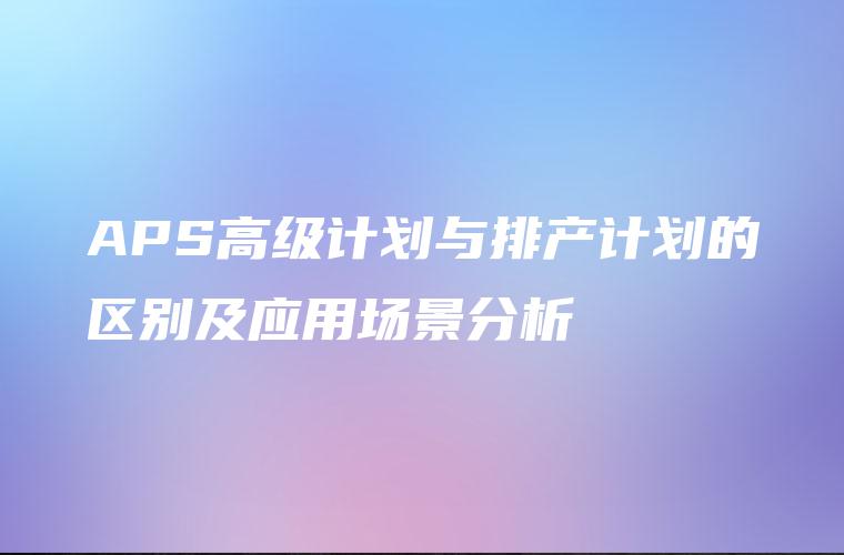 APS高级计划与排产计划的区别及应用场景分析