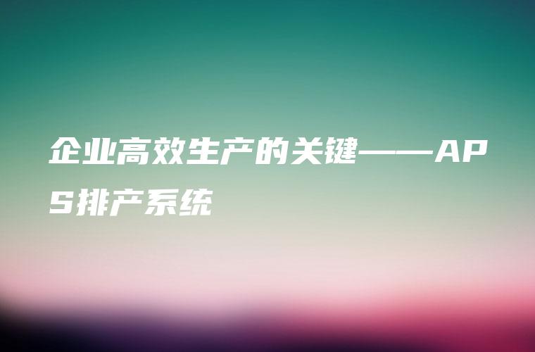 企业高效生产的关键——APS排产系统