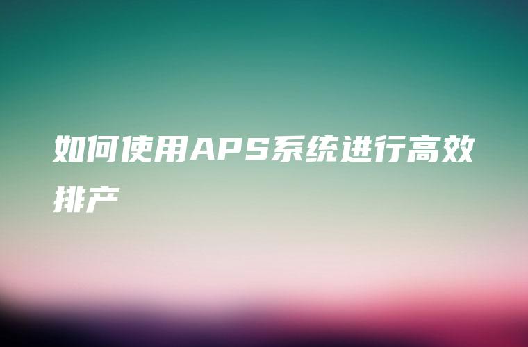 如何使用APS系统进行高效排产