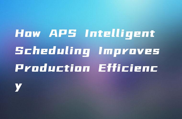 How APS Intelligent Scheduling Improves Production Efficiency