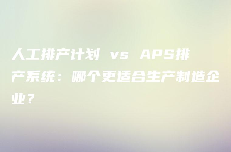 人工排产计划 vs APS排产系统：哪个更适合生产制造企业？