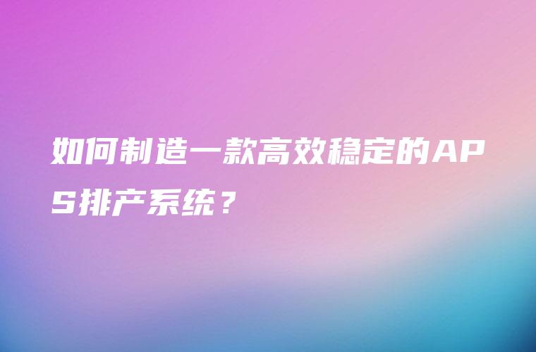 如何制造一款高效稳定的APS排产系统？