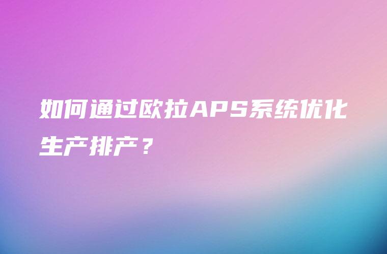 如何通过欧拉APS系统优化生产排产？