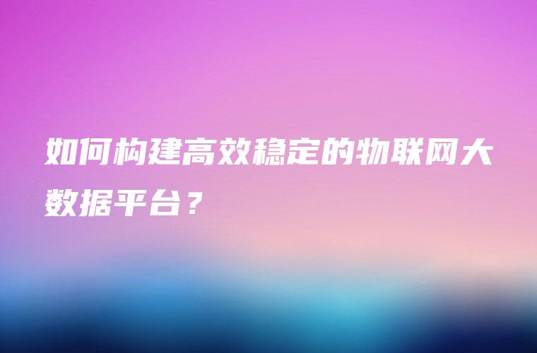 如何构建高效稳定的物联网大数据平台？