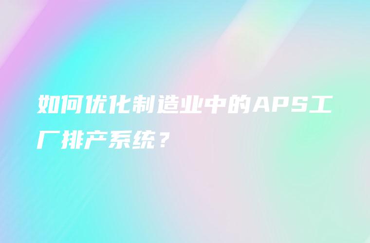 如何优化制造业中的APS工厂排产系统？