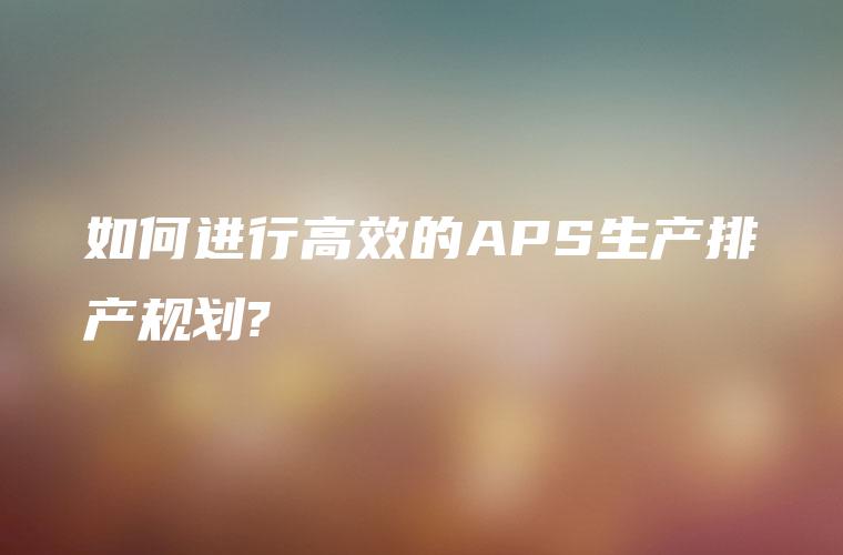 如何进行高效的APS生产排产规划?