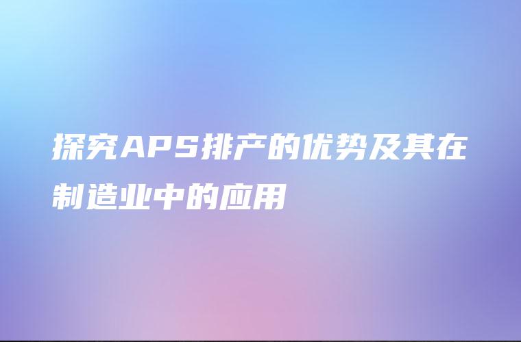 探究APS排产的优势及其在制造业中的应用