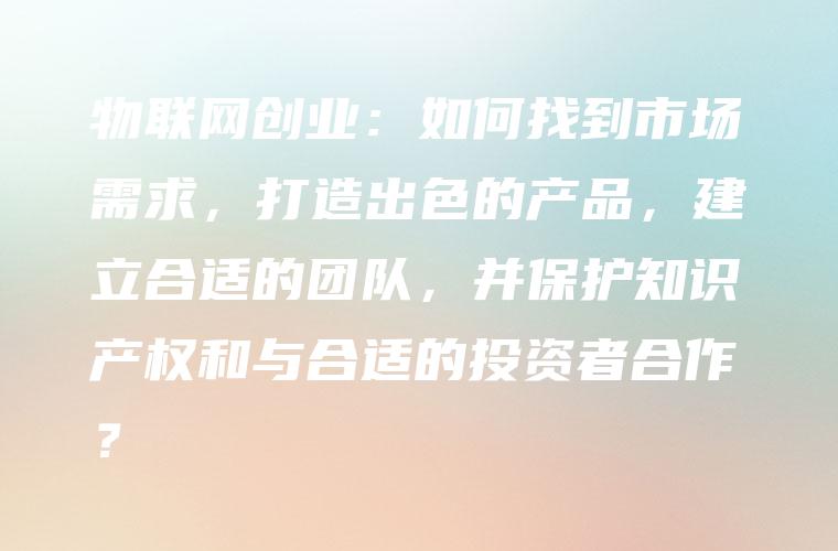 物联网创业：如何找到市场需求，打造出色的产品，建立合适的团队，并保护知识产权和与合适的投资者合作？
