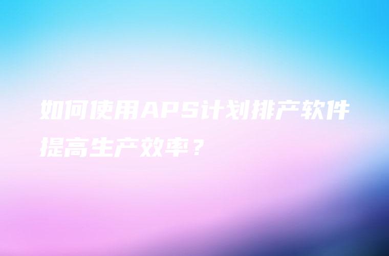 如何使用APS计划排产软件提高生产效率？
