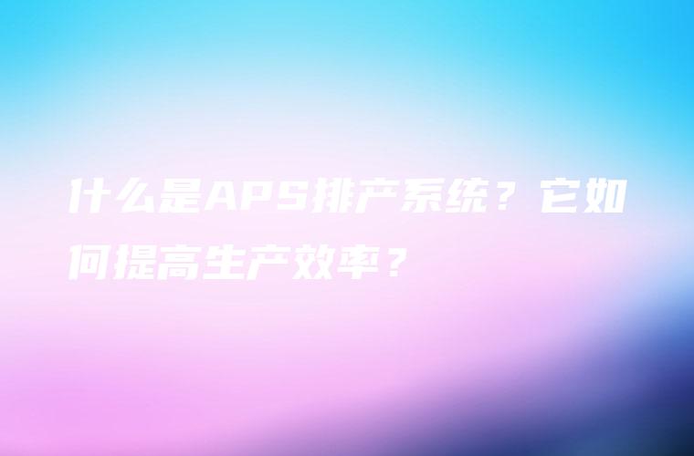 什么是APS排产系统？它如何提高生产效率？
