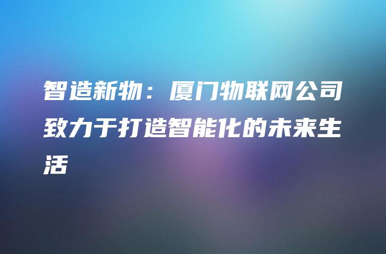 智造新物：厦门物联网公司致力于打造智能化的未来生活