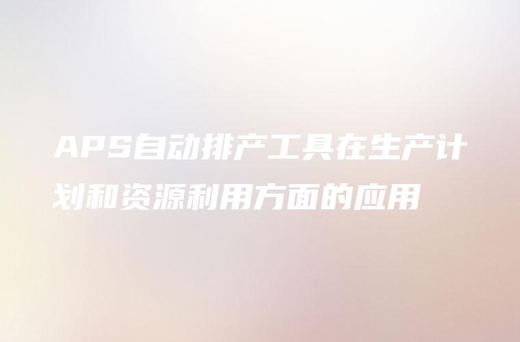 APS自动排产工具在生产计划和资源利用方面的应用
