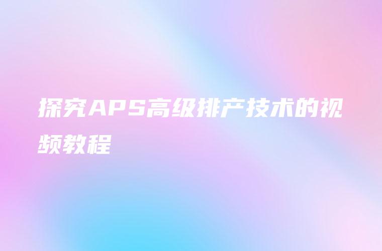 探究APS高级排产技术的视频教程