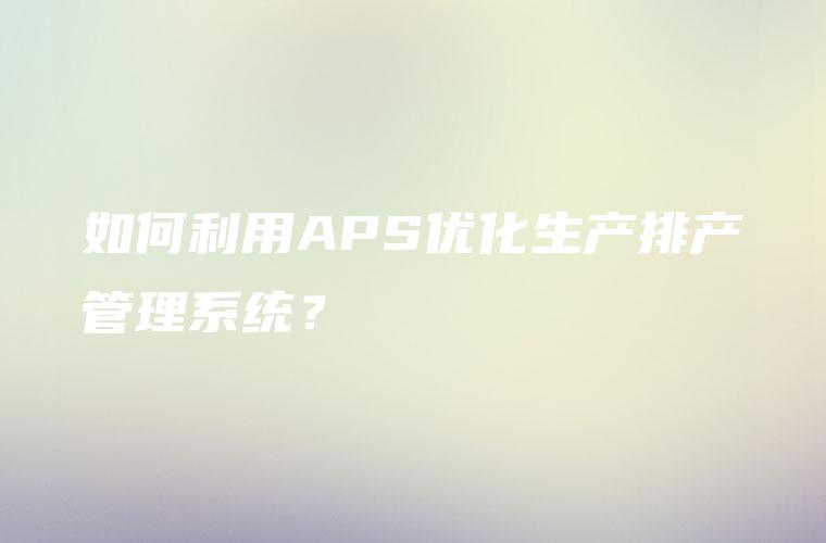 如何利用APS优化生产排产管理系统？