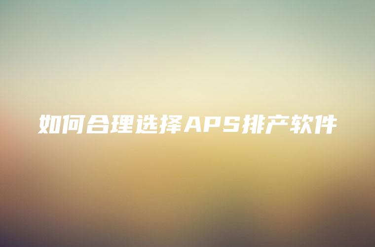 如何合理选择APS排产软件