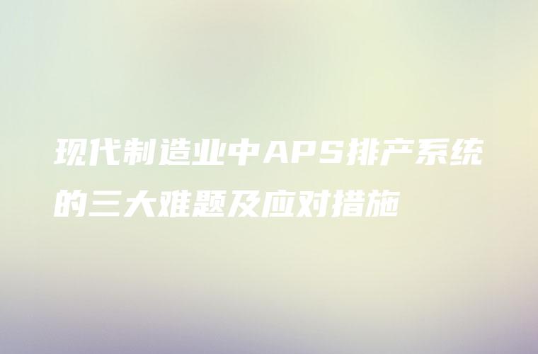 现代制造业中APS排产系统的三大难题及应对措施